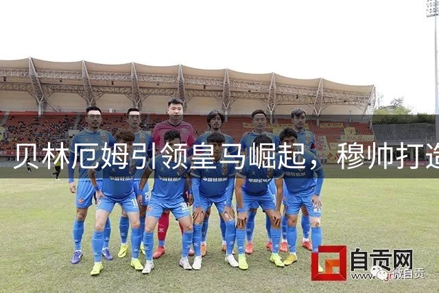 贝林厄姆引领皇马崛起，穆帅打造无敌战舰